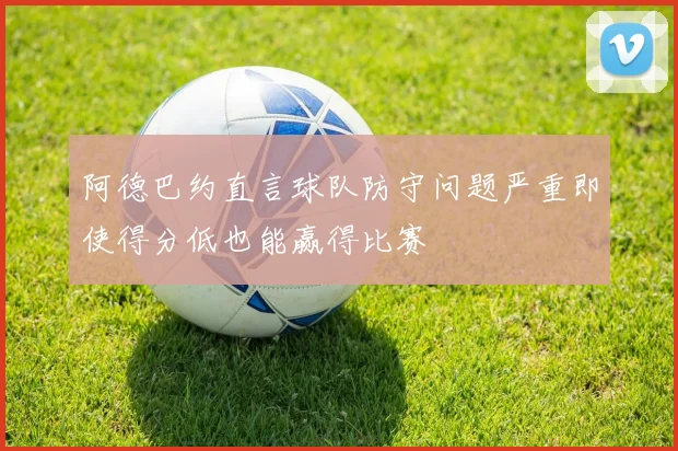 阿德巴约直言球队防守问题严重即使得分低也能赢得比赛