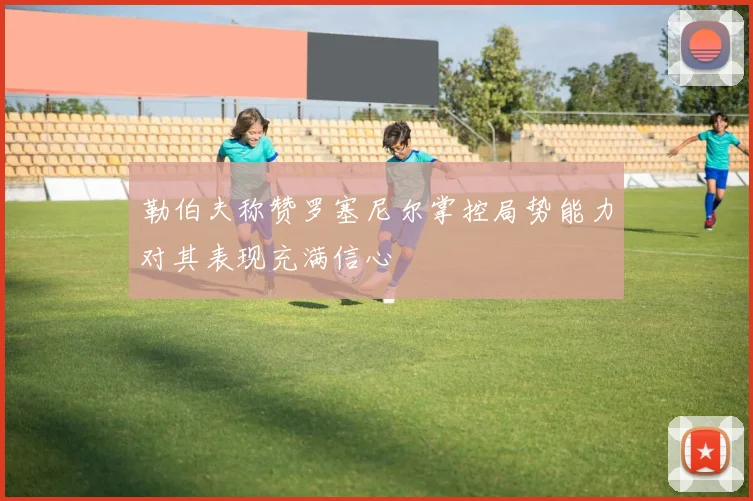 勒伯夫称赞罗塞尼尔掌控局势能力对其表现充满信心