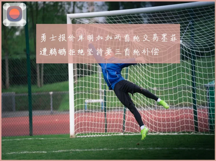 勇士报价库明加加两首轮交易墨菲遭鹈鹕拒绝坚持要三首轮补偿