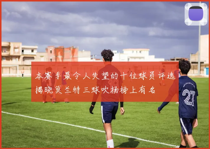 本赛季最令人失望的十位球员评选揭晓莫兰特三球吹杨榜上有名