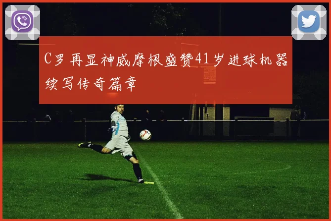 C罗再显神威摩根盛赞41岁进球机器续写传奇篇章