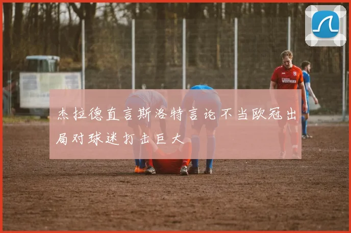 杰拉德直言斯洛特言论不当欧冠出局对球迷打击巨大