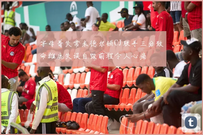 字母哥失常米德尔顿CJ联手三分致命雄鹿失误自毁前程令人心痛