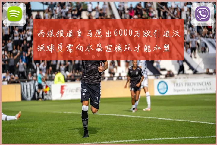 西媒报道皇马愿出6000万欧引进沃顿球员需向水晶宫施压才能加盟