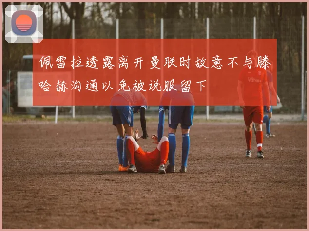 佩雷拉透露离开曼联时故意不与滕哈赫沟通以免被说服留下