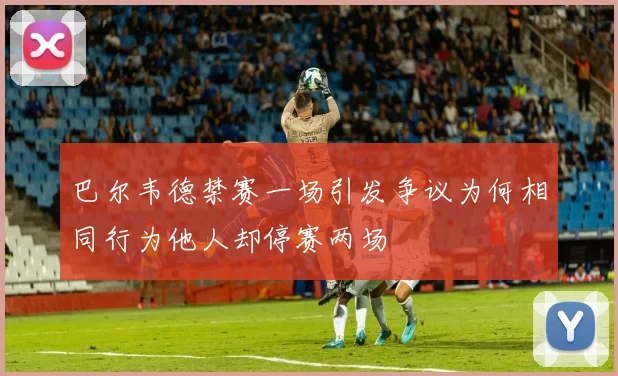 巴尔韦德禁赛一场引发争议为何相同行为他人却停赛两场