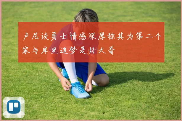 卢尼谈勇士情感深厚称其为第二个家与库里追梦是好大哥