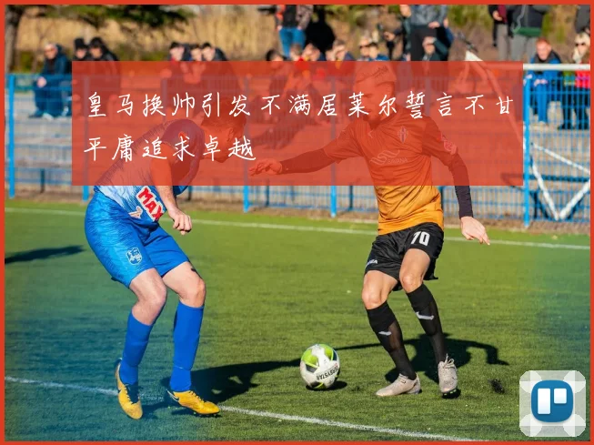皇马换帅引发不满居莱尔誓言不甘平庸追求卓越