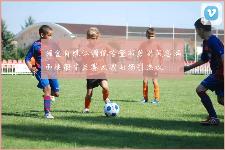掘金自媒体调侃哈登布劳恩笑容满面快船季后赛大战七场引热议
