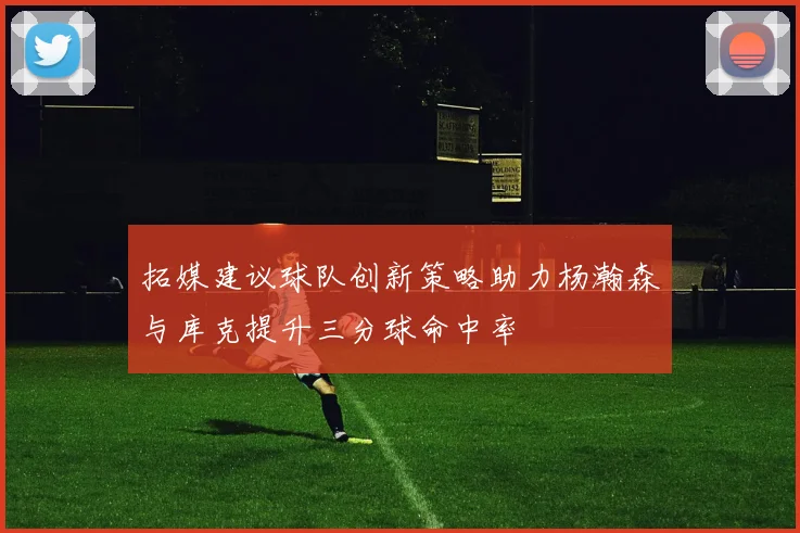 拓媒建议球队创新策略助力杨瀚森与库克提升三分球命中率