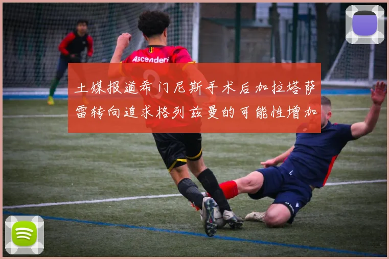 土媒报道希门尼斯手术后加拉塔萨雷转向追求格列兹曼的可能性增加