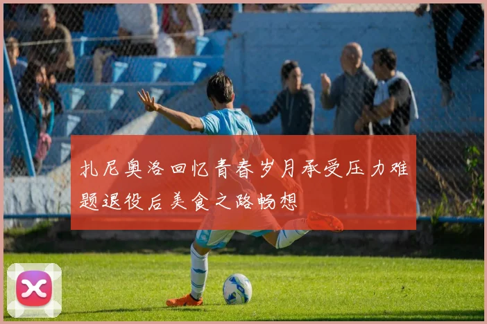 扎尼奥洛回忆青春岁月承受压力难题退役后美食之路畅想