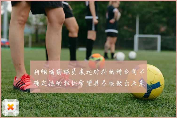利物浦前球员表达对科纳特合同不确定性的担忧希望其尽快做出未来决定