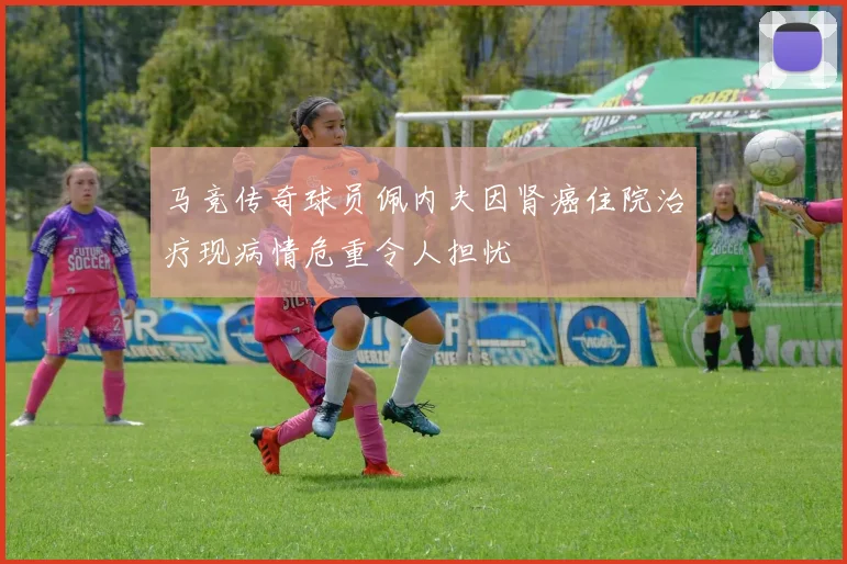 马竞传奇球员佩内夫因肾癌住院治疗现病情危重令人担忧