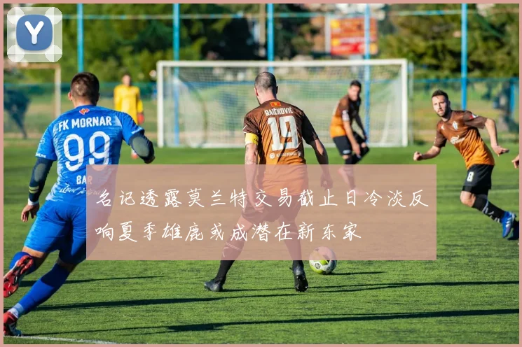 名记透露莫兰特交易截止日冷淡反响夏季雄鹿或成潜在新东家