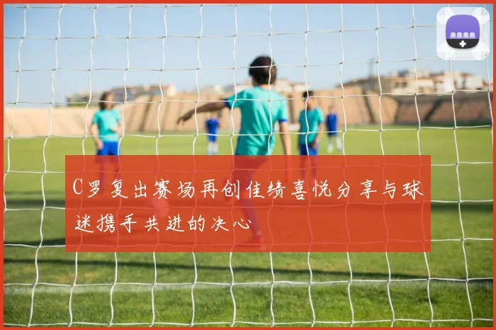 C罗复出赛场再创佳绩喜悦分享与球迷携手共进的决心
