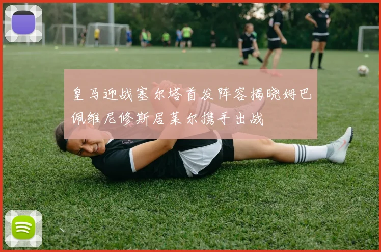 皇马迎战塞尔塔首发阵容揭晓姆巴佩维尼修斯居莱尔携手出战