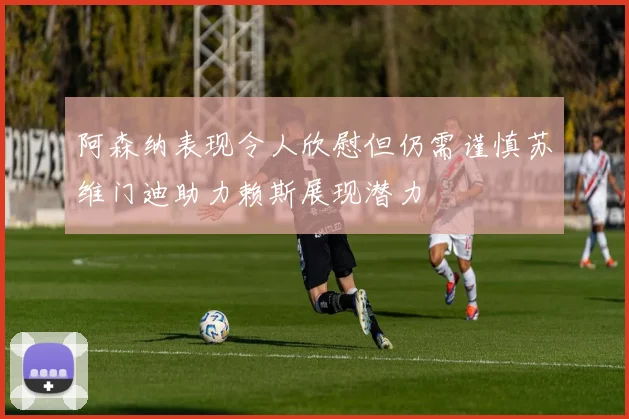 阿森纳表现令人欣慰但仍需谨慎苏维门迪助力赖斯展现潜力