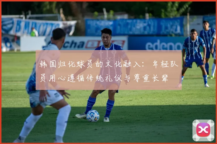 韩国归化球员的文化融入：年轻队员用心遵循传统礼仪与尊重长辈