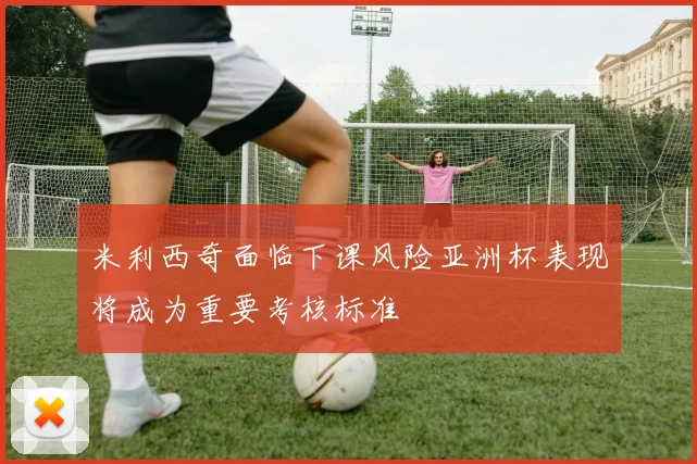 米利西奇面临下课风险亚洲杯表现将成为重要考核标准