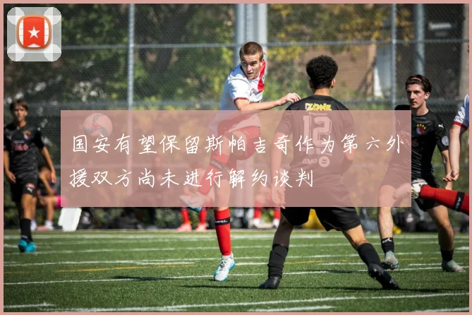 国安有望保留斯帕吉奇作为第六外援双方尚未进行解约谈判