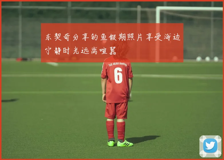 东契奇分享钓鱼假期照片享受海边宁静时光远离喧嚣
