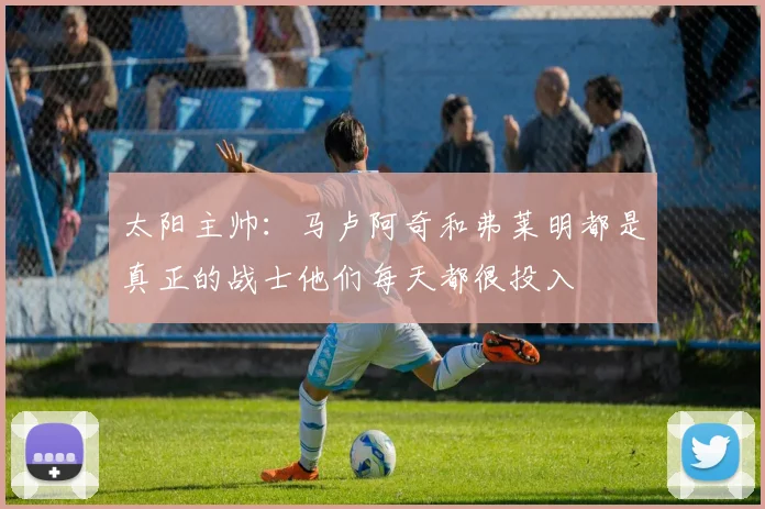 太阳主帅：马卢阿奇和弗莱明都是真正的战士他们每天都很投入