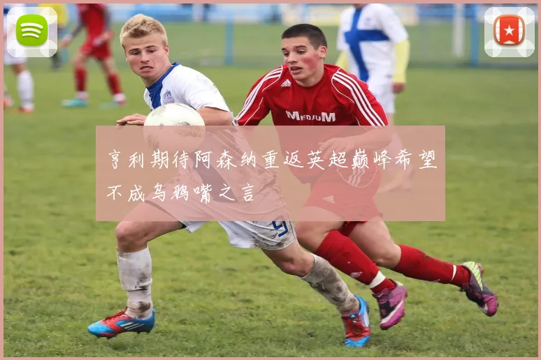 亨利期待阿森纳重返英超巅峰希望不成乌鸦嘴之言