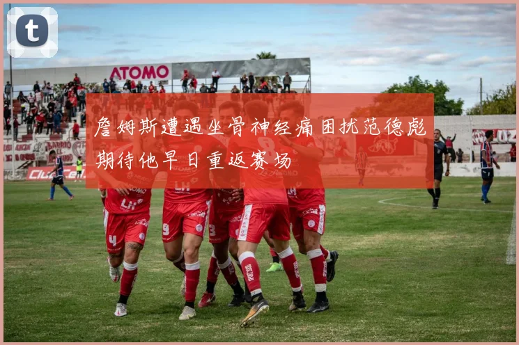 詹姆斯遭遇坐骨神经痛困扰范德彪期待他早日重返赛场