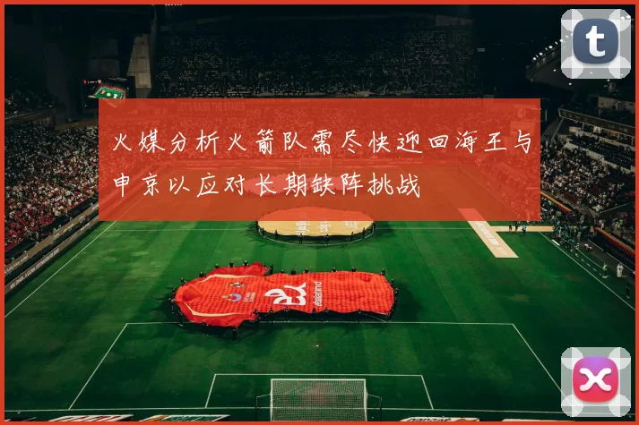 火媒分析火箭队需尽快迎回海王与申京以应对长期缺阵挑战