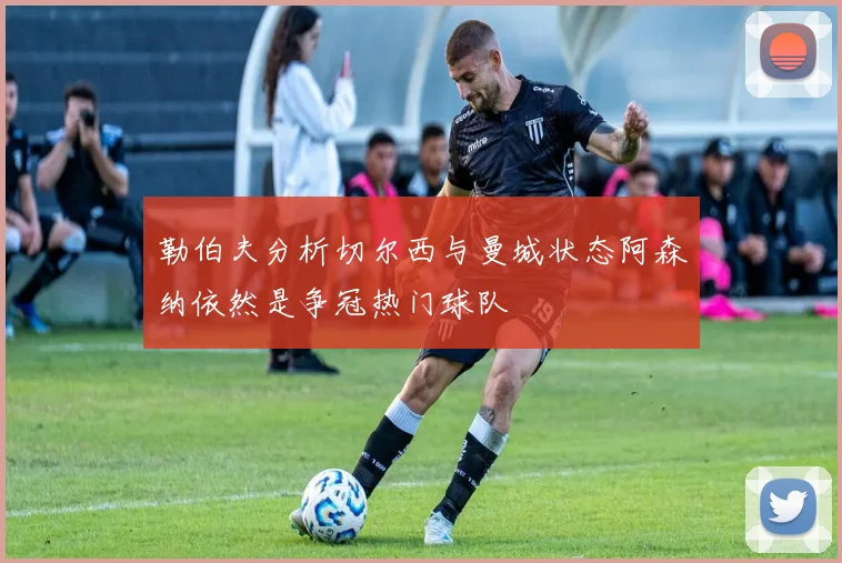 勒伯夫分析切尔西与曼城状态阿森纳依然是争冠热门球队