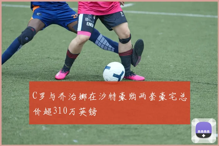 C罗与乔治娜在沙特豪购两套豪宅总价超310万英镑