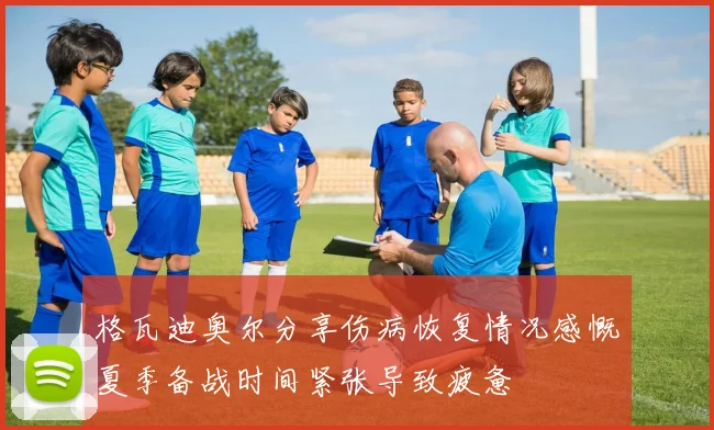 格瓦迪奥尔分享伤病恢复情况感慨夏季备战时间紧张导致疲惫
