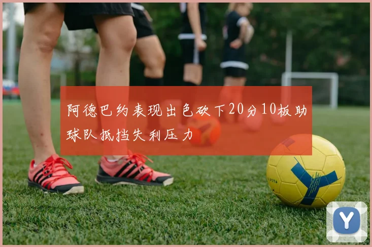 阿德巴约表现出色砍下20分10板助球队抵挡失利压力