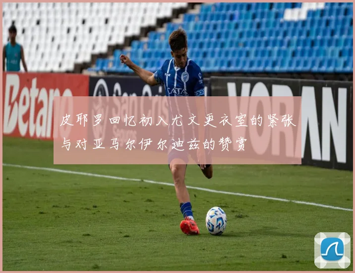 皮耶罗回忆初入尤文更衣室的紧张与对亚马尔伊尔迪兹的赞赏