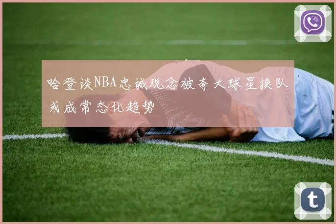 哈登谈NBA忠诚观念被夸大球星换队或成常态化趋势