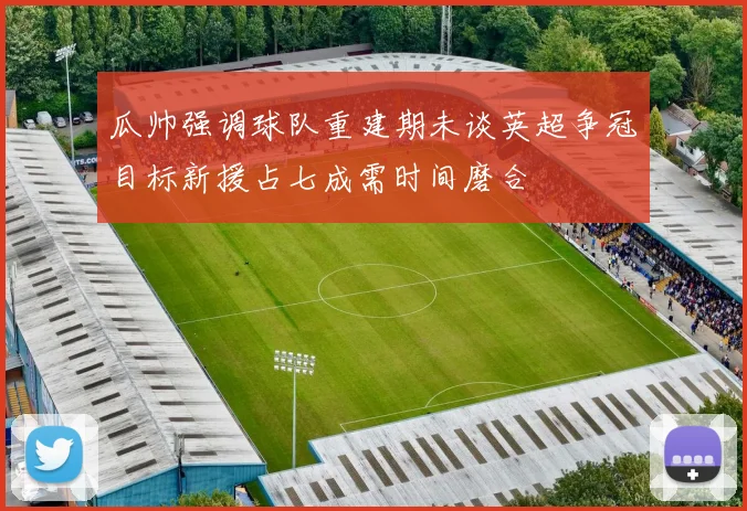 瓜帅强调球队重建期未谈英超争冠目标新援占七成需时间磨合