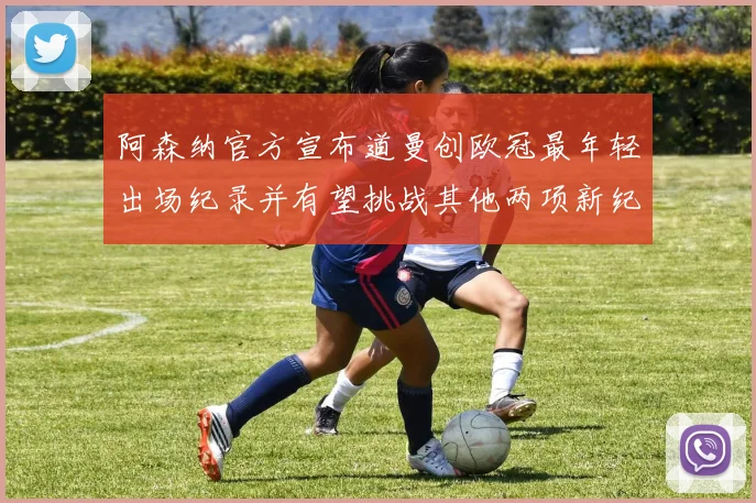 阿森纳官方宣布道曼创欧冠最年轻出场纪录并有望挑战其他两项新纪录