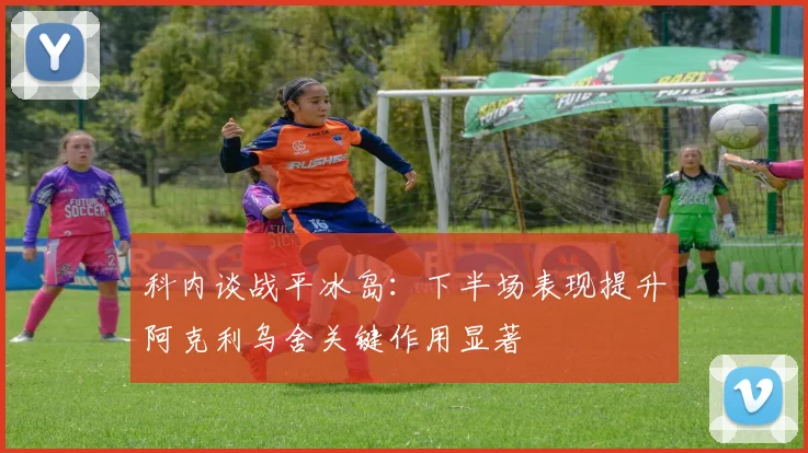 科内谈战平冰岛：下半场表现提升阿克利乌舍关键作用显著