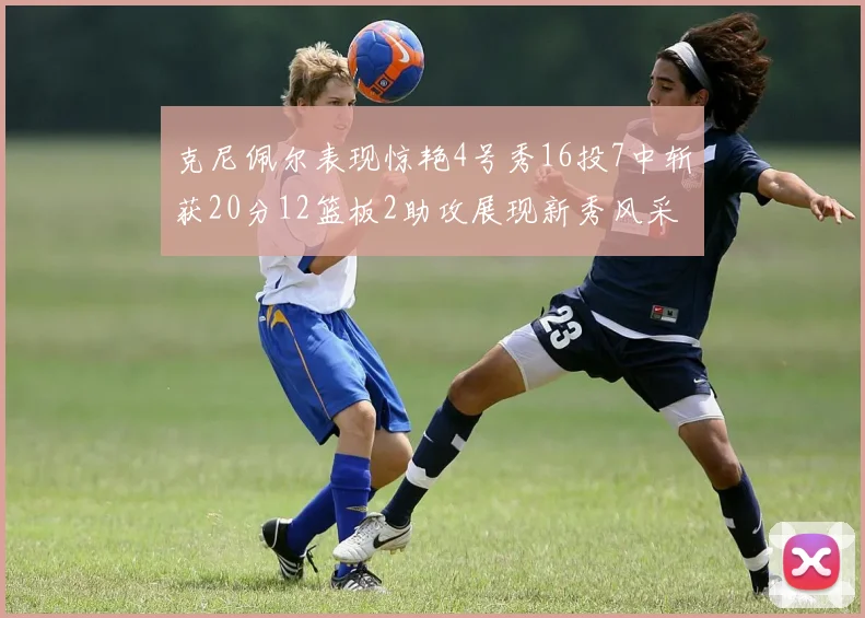 克尼佩尔表现惊艳4号秀16投7中斩获20分12篮板2助攻展现新秀风采