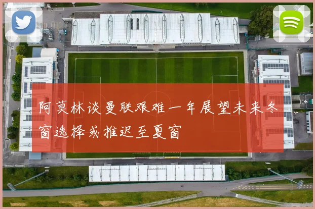 阿莫林谈曼联艰难一年展望未来冬窗选择或推迟至夏窗