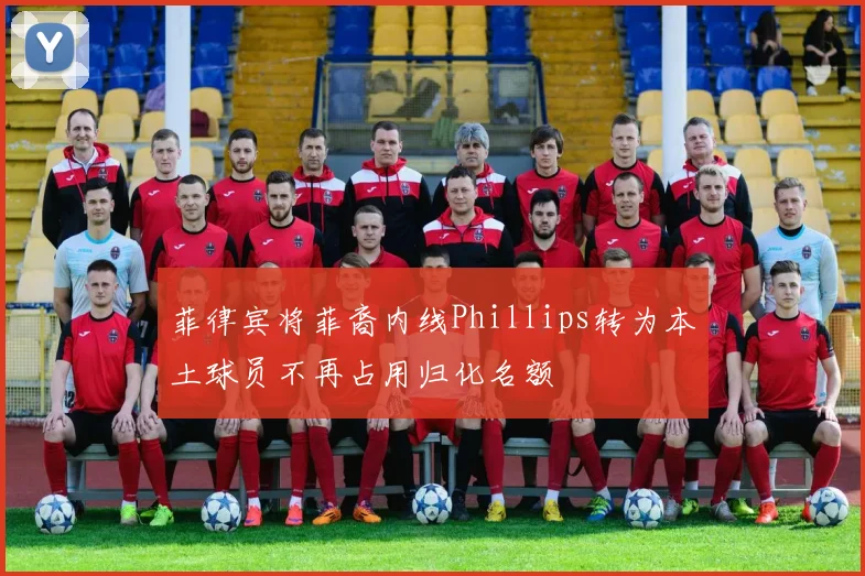 菲律宾将菲裔内线Phillips转为本土球员不再占用归化名额