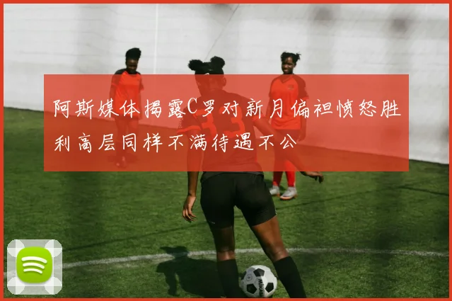 阿斯媒体揭露C罗对新月偏袒愤怒胜利高层同样不满待遇不公