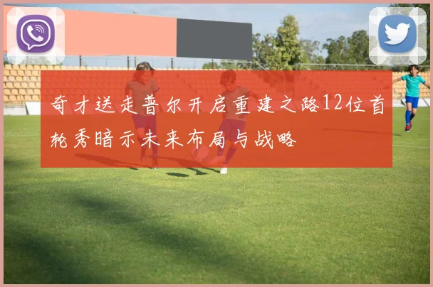奇才送走普尔开启重建之路12位首轮秀暗示未来布局与战略