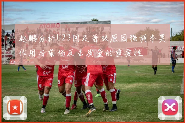 赵鹏分析U23国足晋级原因强调李昊作用与前场反击质量的重要性