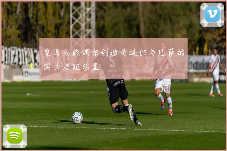 皇马或能偶尔创造奇迹但与巴萨的实力差距明显