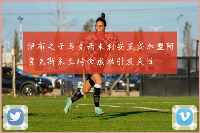 伊布之子马克西米利安正式加盟阿贾克斯米兰转会成功引发关注