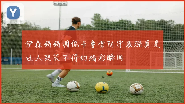 伊森妈妈调侃卡鲁索防守表现真是让人哭笑不得的精彩瞬间