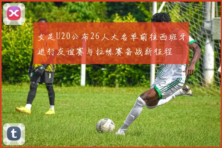 女足U20公布26人大名单前往西班牙进行友谊赛与拉练赛备战新征程