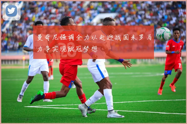 曼奇尼强调全力以赴迎战国米罗马力争实现欧冠梦想